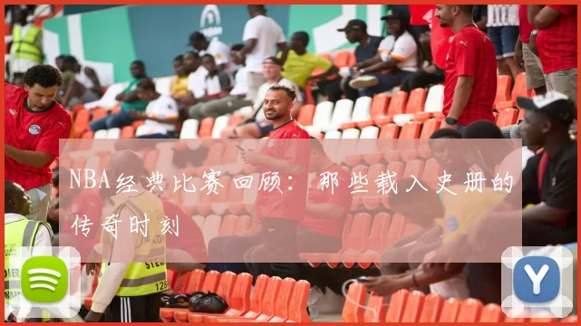 NBA经典比赛回顾:那些载入史册的传奇时刻