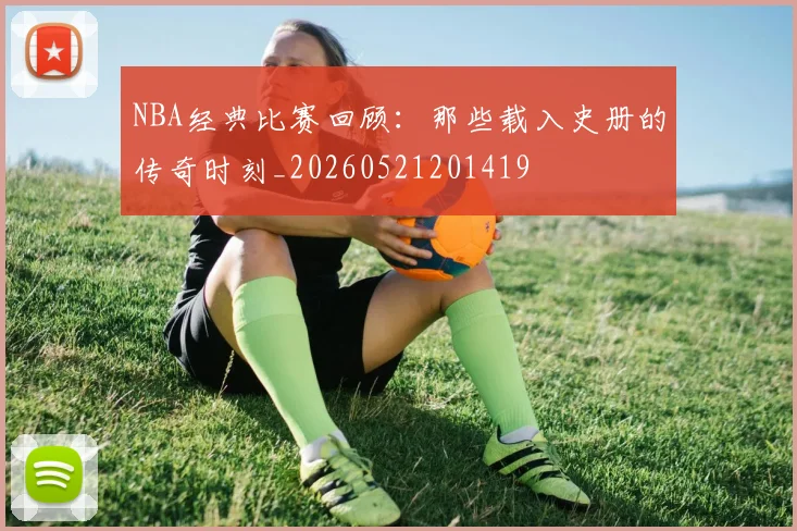NBA经典比赛回顾:那些载入史册的传奇时刻_20260521201419
