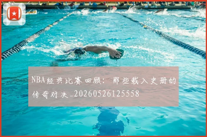 NBA经典比赛回顾:那些载入史册的传奇对决_20260526125558