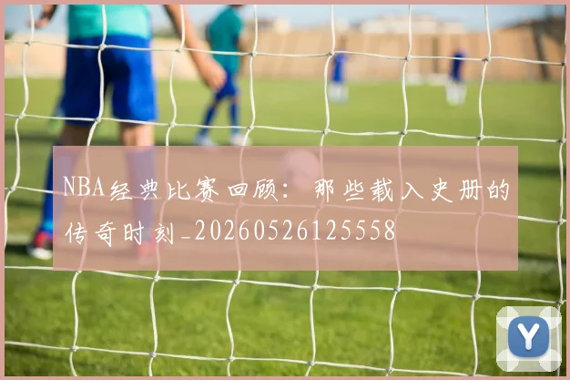 NBA经典比赛回顾:那些载入史册的传奇时刻_20260526125558