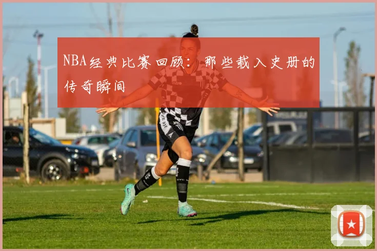 NBA经典比赛回顾:那些载入史册的传奇瞬间